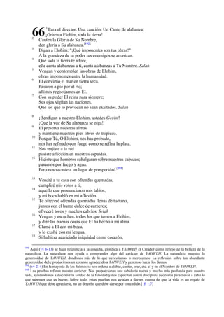 66
2

3
4
5
6

7

8
9
10
11
12

13
14
15

16
17
18

191

1

Para el director. Una canción. Un Canto de alabanza:
¡Griten a Elohim, toda la tierra!
Canten la Gloria de Su Nombre,
den gloria a Su alabanza.[192]
Digan a Elohim: "¡Qué imponentes son tus obras!"
A la grandeza de tu poder tus enemigos se arrastran.
Que toda la tierra te adore,
ella canta alabanzas a ti, canta alabanzas a Tu Nombre. Selah
Vengan y contemplen las obras de Elohim,
obras imponentes entre la humanidad.
El convirtió el mar en tierra seca.
Pasaron a pie por el río;
allí nos regocijamos en El.
Con su poder El reina para siempre;
Sus ojos vigilan las naciones.
Que los que lo provocan no sean exaltados. Selah
¡Bendigan a nuestro Elohim, ustedes Goyim!
¡Que la voz de Su alabanza se oiga!
El preserva nuestras almas
y mantiene nuestros pies libres de tropiezo.
Porque Tú, O Elohim, nos has probado,
nos has refinado con fuego como se refina la plata.
Nos trajiste a la red
pusiste aflicción en nuestras espaldas.
Hiciste que hombres cabalgaran sobre nuestras cabezas;
pasamos por fuego y agua.
Pero nos sacaste a un lugar de prosperidad.[193]

Vendré a tu casa con ofrendas quemadas,
cumpliré mis votos a ti,
aquello que pronunciaron mis labios,
y mi boca habló en mi aflicción.
Te ofreceré ofrendas quemadas llenas de tuétano,
juntos con el humo dulce de carneros;
ofreceré toros y machos cabríos. Selah
Vengan y escuchen, todos los que temen a Elohim,
y diré las buenas cosas que El ha hecho a mi alma.
Clamé a El con mi boca,
y lo exalté con mi lengua.
Si hubiera acariciado iniquidad en mi corazón,

Aquí (vv 6-13) se hace referencia a la cosecha, glorifica a YAHWEH el Creador como reflejo de la belleza de la
naturaleza. La naturaleza nos ayuda a comprender algo del carácter de YAHWEH. La naturaleza muestra la
generosidad de YAHWEH, dándonos más de lo que necesitamos o merecemos. La reflexión sobre tan abundante
generosidad debe producirnos un corazón agradecido a YAHWEH y generoso hacia los demás.
192
(vv 2, 4) En la mayoría de los Salmos se nos ordena a alabar, cantar, orar, etc. el y en el Nombre de YAHWEH.
193
Las pruebas refinan nuestro carácter. Nos proporcionan una sabiduría nueva y mucho más profunda para nuestra
vida, ayudándonos a discernir la verdad de la falsedad y nos capacitan con la disciplina necesaria para llevar a cabo lo
que sabemos que es bueno. Sobre todo, estas pruebas nos ayudan a darnos cuenta de que la vida es un regalo de
YAHWEH que debe apreciarse, no un derecho que debe darse por concedido.[1P 1:7]

 
