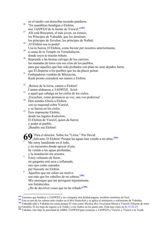26
27

28
29
30

31

32
33
34

35

en el medio van doncellas tocando panderos.
"En asambleas bendigan a Elohim,
aun YAHWEH de la fuente de Yisra'el,"[203]
Allí está Binyamin, el más joven, en éxtasis;
los Príncipes de Yahudáh, que los dominan;
los príncipes de Zevulun; los príncipes de Naftali.
¡O Elohim usa tu poder!
Usa tu fuerza, O Elohim, como hiciste por nosotros anteriormente,
a causa de tu Templo en Yerushalayim,
donde reyes te traerán tributo.
Reprende a las bestias salvajes de los carrizos,
las manadas de toros con sus crías de los pueblos,
para que aquellos que han sido probados con plata no sean dejados fuera;
que El disperse a los pueblos que les da placer pelear.
Embajadores vendrán de Mitzrayim,
Kush pronto extenderá sus manos a Elohim.
¡Reinos de la tierra, canten a Elohim!
Canten alabanzas a YAHWEH, Selah
a aquel que cabalga en los cielos de los cielos.
¡Escuchen, como pronuncia su voz, una voz poderosa!
Den ustedes Gloria a Elohim,
con su majestad sobre Yisra'el,
y su fuerza en los cielos.
Eres imponente Elohim,
desde tus lugares Kadoshim,
El Elohim de Yisra'el, quien da fuerza
y poder al pueblo.
¡Bendito sea Elohim!

69
2

3

4

203

1

Para el director. Sobre los "Lirios." Por David:
¡Sálvame, O Elohim! Porque las aguas han venido a mi alma.[204]
Me estoy hundiendo en el lodo,
y no encuentro donde apoyar el pie;
he venido a las aguas profundas;
y la inundación me arrastra.
Estoy exhausto de llorar,
mi garganta está seca e inflamada,
mis ojos están cansados
por buscarte mi Elohim.
Aquellos que me odian sin motivo
son más que los cabellos de mi cabeza.[205]
Mis enemigos que me persiguen injustamente,
son fortalecidos.
¿He de devolver cosas que no he robado?[206]

Tenemos que bendecir a YAHWEH y no a ninguna otra deidad pagana, nombres sustitutos de baal.
Este es uno de los salmos más citados en el Brit Hadashah y se aplica al ministerio y sufrimiento de Yahshúa.
205
Yahudáh odió a Yahshúa sin causa porque El vino como Mashíaj Ben Yosef para liberar a Yisra'el/ Efrayim de entre
los Gentiles, El los trajo de regreso a la Toráh y a los Judíos no les gustó esto. Está muy claro en Jn 15:22-25.
206
Yahshúa vino bajo la autoridad de ABBA YAHWEH para restaurar a YAHWEH a Yisra'el, y Yisra'el a la Toráh.
204

 