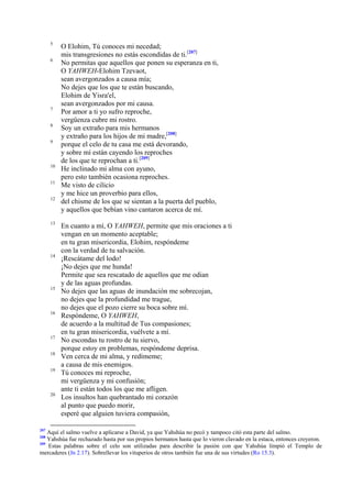 5
6

7
8
9

10
11
12

13

14

15

16

17
18
19

20

207

O Elohim, Tú conoces mi necedad;
mis transgresiones no estás escondidas de ti.[207]
No permitas que aquellos que ponen su esperanza en ti,
O YAHWEH-Elohim Tzevaot,
sean avergonzados a causa mía;
No dejes que los que te están buscando,
Elohim de Yisra'el,
sean avergonzados por mi causa.
Por amor a ti yo sufro reproche,
vergüenza cubre mi rostro.
Soy un extraño para mis hermanos
y extraño para los hijos de mi madre,[208]
porque el celo de tu casa me está devorando,
y sobre mí están cayendo los reproches
de los que te reprochan a ti.[209]
He inclinado mi alma con ayuno,
pero esto también ocasiona reproches.
Me visto de cilicio
y me hice un proverbio para ellos,
del chisme de los que se sientan a la puerta del pueblo,
y aquellos que bebían vino cantaron acerca de mí.
En cuanto a mí, O YAHWEH, permite que mis oraciones a ti
vengan en un momento aceptable;
en tu gran misericordia, Elohim, respóndeme
con la verdad de tu salvación.
¡Rescátame del lodo!
¡No dejes que me hunda!
Permite que sea rescatado de aquellos que me odian
y de las aguas profundas.
No dejes que las aguas de inundación me sobrecojan,
no dejes que la profundidad me trague,
no dejes que el pozo cierre su boca sobre mí.
Respóndeme, O YAHWEH,
de acuerdo a la multitud de Tus compasiones;
en tu gran misericordia, vuélvete a mí.
No escondas tu rostro de tu siervo,
porque estoy en problemas, respóndeme deprisa.
Ven cerca de mi alma, y redímeme;
a causa de mis enemigos.
Tú conoces mi reproche,
mi vergüenza y mi confusión;
ante ti están todos los que me afligen.
Los insultos han quebrantado mi corazón
al punto que puedo morir,
esperé que alguien tuviera compasión,

Aquí el salmo vuelve a aplicarse a David, ya que Yahshúa no pecó y tampoco citó esta parte del salmo.
Yahshúa fue rechazado hasta por sus propios hermanos hasta que lo vieron clavado en la estaca, entonces creyeron.
209
Estas palabras sobre el celo son utilizadas para describir la pasión con que Yahshúa limpió el Templo de
mercaderes (Jn 2.17). Sobrellevar los vituperios de otros también fue una de sus virtudes (Ro 15.3).
208

 