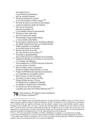 21
22
23

24
25
26
27
28
29
30
31
32
33
34
35

36

pero nadie la tuvo;
y que hubieran consoladores,
pero no encontré ninguno.
Me dieron hiel por mi comida;
en mi sed me dieron a beber vinagre.[210]
Su mesa de cenar se convierta en una trampa;
y para recompensa y piedra de tropiezo.
Sus ojos se oscurezcan,
para que no puedan ver,
y sus espaldas inclinen continuamente.
Derrama tu furia sobre ellos,
que tu ira furiosa los atrape.
Sea desolado el lugar donde habitan,
y en sus tiendas nadie habite,
por perseguir a alguien que ya Tú habías golpeado,
por añadir al dolor de los que ya Tú habías herido.
Añade iniquidad a su iniquidad,
no los dejes entrar en tu justicia.
Bórralos del libro de la vida,
No sean inscritos con los justos.[211]
Soy pobre y apesadumbrado;
pero la Salvación de tu semblante me ha ayudado.
Alabaré El Nombre de mi Elohim con una canción
y lo exaltaré con alabanzas
Esto complacerá a YAHWEH más que un becerro,
con sus cuernos y pezuñas.
Que los pobres vean y se regocijen;
busquen a Elohim diligentemente y vivirán.
Porque YAHWEH presta atención al menesteroso
y no menosprecia a su pueblo cautivo.
Que la tierra y el cielo lo levanten,
los mares y lo que se mueva en ellos.
Porque Elohim salvará a Tziyon,
El reedificará las ciudades de Yahudáh.
[su pueblo] se asentará allí y la heredará.
La zera de sus siervos la poseerá,
y aquellos que aman Su Nombre habitarán allí.[212]

70
210

1

Para el director. Por David. Como recordatorio:
¡O Elohim, rescátame![213]

En este verso Yahshúa sentía una profunda agonía por su esposa Yisra'el la adúltera, El que es el Justo, tomó el
lugar de la esposa adúltera y bebió las aguas de amargura o de hiel, y El cumplió con Nu 5 antes de decir "consumado
es," en Hebreo kalah que significa terminado, pero una alusión a esposa ya que kalah también significa esposa.
Yahshúa no clavó ninguna "ley" a la "cruz," sino que dijo "está terminado," concluido lo que vine a hacer a la tierra,
traer a Yisra'el de nuevo al contrato matrimonial por medio de la Toráh. El no lo va a hacer otra vez, por eso es tan
importante no seguir pecando y no pisar esa maravillosa Sangre que El derramó por nosotros, si lo hacen perderán su
salvación de acuerdo a las palabras de He 6:4-8, las cuales hay que tomar muy seriamente.
211
Los vv 22-25 son una alusión a Yahudáh y sus líderes, refiriéndose a su traición y a su conspiración con Judas.
212
En Yisra'el sólo habitarán en el atid lavoh los que aman Su Nombre, YAHWEH, no habrá espacio para los Baalim.
213
Este salmo corto (similar en contenido a 40.13–17) era una súplica de David para que YAHWEH se apresurara a
ayudarlo. Aun en este momento de terror, no se olvidó de la alabanza.

 