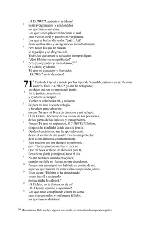 2

3
4

5

¡O YAHWEH, apúrate y ayúdame!
Sean avergonzados y confundidos
los que buscan mi alma.
Los que tienen placer en hacerme el mal
sean vueltos atrás y puestos en vergüenza.
Los que se burlan diciendo: "¡Ajá! ¡Ajá!
Sean vueltos atrás y avergonzados inmediatamente.
Pero todos los que te buscan
se regocijen y se alegren en ti.
Todos los que aman tu salvación siempre digan:
"¡Qué Elohim sea magnificado!"
Pero yo soy pobre y menesteroso;[214]
O Elohim, ayúdame.
Tú eres mi ayudador y libertador;
¡YAHWEH, no te demores!

71
2

3

4
5
6

7
8
9
10
11

12
13

214

1

Canto de David, cantado por los hijos de Yonadab, primero en ser llevado
cautivo. En ti YAHWEH, yo me he refugiado;
no dejes que sea avergonzado jamás.
En tu justicia, rescátame;
y ayúdame a escapar.
Vuelve tu oído hacia mí, y sálvame.
Sé para mí una Roca de refugio,
y fortaleza para salvarme,
porque Tú eres mi Roca de cimiento y mi refugio.
O mi Elohim, libérame de las manos de los pecadores,
de las garras de los injustos y transgresores.
Porque Tú eres mi esperanza, O YAHWEH Elohim,
en quien he confiado desde que era joven.
Desde el nacimiento me he apoyado en ti;
desde el vientre de mi madre Tú eres mi protector
de ti es mi alabanza constantemente.
Para muchos soy un ejemplo asombroso;
pero Tú eres protección fuerte para mí.
Que mi boca se llene de alabanza para ti,
llena de tu gloria y majestad todo el día.
No me rechaces cuando envejezca;
cuando me falle mi fuerza, no me abandones.
Porque mis enemigos han hablado en contra de mí,
aquellos que buscan mi alma están conspirando juntos.
Ellos dicen: "Elohim lo ha abandonado;
vayan tras él y atrápenlo,
porque nadie lo salvará."
¡O Elohim, no te distancies de mí!
¡Mi Elohim, apúrate a ayudarme!
Los que están conspirando contra mi alma
sean avergonzados y totalmente fallidos;
los que buscan dañarme

Menesteroso, Heb. noybe,- alguien necesitado; un individuo desamparado o pobre.

 