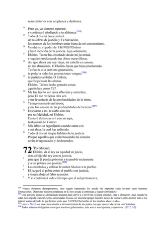 sean cubiertos con vergüenza y deshonra.
14
15

16
17
18

19

20

21
22

23
24

Pero yo, yo siempre esperaré,
y continuaré añadiendo a tu alabanza.[215]
Todo el día mi boca contará
de tus obras de justicia y Tu Salvación,
los asuntos de los hombres están fuera de mi conocimiento.
Vendré en el poder de YAHWEH Elohim
y haré mención de tu justicia, tuya solamente,
Elohim, Tú me has enseñado desde mi juventud,
y seguiré proclamando tus obras maravillosas.
Así que ahora que soy viejo, mi cabello es canoso,
no me abandones, O Elohim, hasta que haya proclamado
Tu fuerza a la próxima generación,
tu poder a todas las generaciones vengan,[216]
tu justicia también, O Elohim,
que llega hasta las alturas.
Elohim, Tú has hecho grandes cosas;
¿quién hay como Tú?
Me has hecho ver tanta aflicción y estrechez,
pero Tú me revivirás otra vez.
y me levantarás de las profundidades de la tierra.
Tú incrementarás mi honor;
y me has sacado de las profundidades de la tierra.[217]
En cuanto a mí, te alabo con lira
por tu fidelidad, mi Elohim.
Cantaré alabanzas a ti con un arpa,
HaKadosh de Yisra'el.
Mis labios se regocijarán cuando cante a ti;
y mi alma, la cual has redimido.
Todo el día mi lengua hablará de tu justicia.
Porque aquellos que están buscando mi corazón
serán avergonzados y deshonrados.

72
2
3
4
5

215

1

Por Shlomó:
Elohim, da al rey su equidad en juicio,
dota al hijo del rey con tu justicia,
para que él pueda gobernar a tu pueblo rectamente
y a tus pobres con justicia.[218]
Las montañas y colinas levanten Shalom a tu pueblo.
El juzgará al pobre entre el pueblo con justicia,
y traerá abajo al falso acusador.
Y él continuará todo el tiempo que el sol permanezca,

Nunca debemos desesperarnos, sino seguir esperando Su ayuda sin importar cuán severas sean nuestras
limitaciones. Depositar nuestra esperanza en El nos ayuda a continuar, a seguir sirviéndolo.
216
Una persona nunca es demasiado anciana para servir a YAHWEH, ni para estudiar, orar u obedecer. Aun cuando la
edad nos impida realizar ciertas actividades físicas, no necesita apagar nuestro deseo de contar a otros (sobre todo a los
niños) acerca de todo lo que hemos visto que YAHWEH ha hecho en los muchos años vividos.
217
Los vv 20-21 son una clara alusión a la resurrección de los justos, los que van a vida eterna con Yahshúa.
218
Todos estamos obligados a orar por nuestros gobernantes, más aun si son injustos y opresivos. .(1T 2:1-2)

 