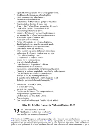 6
7
8
9
10
11
12
13
14
15

16

17

18

19

20

y por el tiempo de la luna, por todas las generaciones.
Sea El como lluvia que cae sobre el vellón,
como gotas que caen sobre la tierra.
En sus días la justicia brotará,
y abundancia de Shalom hasta que ya no haya luna.
Se extenderá su dominio de mar a mar,
desde el Río [Eufrates] hasta los confines del mundo
Los Kushim caerán a tierra delante de El;
y sus enemigos lamerán el polvo.
Los reyes de Tarshish y las islas traerán regalos;
los reyes de Sheva y Seva le ofrecerán presentes.
Sí, todos los reyes lo adorarán a El;
todos los Goyim le servirán.
Porque El rescatará a los pobres del opresor,
También al pobre y a aquellos que nadie ayude.
El tendrá piedad del pobre y menesteroso;
y salvará las almas del necesitado.
El los redimirá sus almas de la usura e injusticia;
y el nombre de ellos será precioso ante sus ojos.
¡Viva [el rey] una larga vida!
¡Le den oro de la tierra de Sheva!
Orarán por él continuamente;
sí, y todo el día lo alabarán.
Haya abundancia de grano en La Tierra,
hasta la cumbre de las montañas.
Sus siembras serán exaltadas por encima del Levanon.
Florecerá la gente en las ciudades como hierba en los campos.
Que Su Nombre sea bendecido para siempre,
más que el sol, Su Nombre permanecerá.
Y todas las tribus de la tierra serán bendecidas en El,
Todas las naciones lo llamarán bendecido.[219]
Bendito sea YAHWEH, Elohim,
el Elohim de Yisra'el,
que solo hace maravillas.
Bendito sea Su Nombre Glorioso para siempre,
aun por siempre y para siempre,
y toda la tierra sea llena de Su Gloria.
Amein, Amein:
Esto completa los himnos de David el hijo de Yishai.

Libro III: Tehillim (Cantos de Alabanza) Salmos 73-89

73

1

Un Canto de alabanza de Asaf:
¡Qué bueno es Elohim para con Yisra'el,
para aquellos que son puros de corazón![220]

219

El Nombre de YAHWEH es para ser usado a perpetuidad por todos y los que lo usen, serán bendecidos.
Dos temas profundos fluyen por estos versos (vv 1-20): (1) la prosperidad de los impíos, dejando a la gente fiel
preguntándose por qué tienen que preocuparse por ser justos, y (2) la riqueza del impío parece ser tan tentadora que
quizás los fieles quieran estar en su lugar. No obstante, estos dos temas finalizan de una manera sorprendente ya que la
220

 