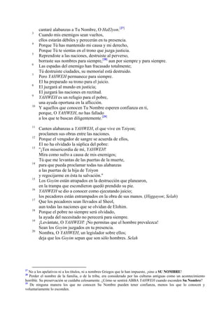 3
4
5
6
7
8
9
10

11
12
13

14

15
16
17
18
19
20

27

cantaré alabanzas a Tu Nombre, O HaElyon.[27]
Cuando mis enemigos sean vueltos,
ellos estarán débiles y perecerán en tu presencia.
Porque Tú has mantenido mi causa y mi derecho,
Porque Tú te sientas en el trono que juzga justicia.
Reprendiste a las naciones, destruiste al perverso,
borraste sus nombres para siempre,[28] aun por siempre y para siempre.
Las espadas del enemigo han fracasado totalmente;
Tú destruiste ciudades, su memorial está destruido.
Pero YAHWEH permanece para siempre.
El ha preparado su trono para el juicio.
El juzgará al mundo en justicia;
El juzgará las naciones en rectitud.
YAHWEH es un refugio para el pobre,
una ayuda oportuna en la aflicción.
Y aquellos que conocen Tu Nombre esperen confianza en ti,
porque, O YAHWEH, no has fallado
a los que te buscan diligentemente.[29]
Canten alabanzas a YAHWEH, el que vive en Tziyon;
proclamen sus obras entre las naciones.
Porque el vengador de sangre se acuerda de ellos,
El no ha olvidado la súplica del pobre:
"¡Ten misericordia de mí, YAHWEH!
Mira como sufro a causa de mis enemigos;
Tú que me levantas de las puertas de la muerte,
para que pueda proclamar todas tus alabanzas
a las puertas de la hija de Tziyon
y regocijarme en ésta tu salvación."
Los Goyim están atrapados en la destrucción que planearon,
en la trampa que escondieron quedó prendido su pie.
YAHWEH se dio a conocer como ejecutando juicio;
los pecadores están entrampados en la obra de sus manos. (Higgayon; Selah)
Que los pecadores sean llevados al Sheol,
aun todas las naciones que se olvidan de Elohim.
Porque el pobre no siempre será olvidado,
la ayuda del necesitado no perecerá para siempre.
¡Levántate, O YAHWEH! ¡No permitas que el hombre prevalezca!
Sean los Goyim juzgados en tu presencia.
Nombra, O YAHWEH, un legislador sobre ellos;
deja que los Goyim sepan que son sólo hombres. Selah

No a los apelativos ni a los títulos, ni a nombres Griegos que le han impuesto, ¡sino a SU NOMBRE!
Perder el nombre de la familia, o de la tribu, era considerado por las culturas antiguas como un acontecimiento
horrible. Su preservación se cuidaba celosamente. ¿Cómo se sentirá ABBA YAHWEH cuando esconden Su Nombre?
29
De ninguna manera los que no conocen Su Nombre pueden tener confianza, menos los que lo conocen y
voluntariamente lo esconden.
28

 