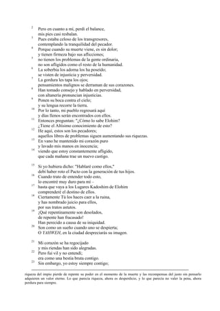 2
3
4
5
6
7
8
9
10
11
12
13
14

15
16
17
18

19

20

21
22
23

Pero en cuanto a mí, perdí el balance,
mis pies casi resbalan.
Pues estaba celoso de los transgresores,
contemplando la tranquilidad del pecador.
Porque cuando su muerte viene, es sin dolor;
y tienen firmeza bajo sus aflicciones;
no tienen los problemas de la gente ordinaria,
no son afligidos como el resto de la humanidad.
La soberbia los adorna los ha poseído;
se visten de injusticia y perversidad.
La gordura les tapa los ojos;
pensamientos malignos se derraman de sus corazones.
Han tomado consejo y hablado en perversidad,
con altanería pronuncian injusticias.
Ponen su boca contra el cielo;
y su lengua recorre la tierra.
Por lo tanto, mi pueblo regresará aquí
y días llenos serán encontrados con ellos.
Entonces preguntan: "¿Cómo lo sabe Elohim?
¿Tiene el Altísimo conocimiento de esto?
He aquí, estos son los pecadores;
aquellos libres de problemas siguen aumentando sus riquezas.
En vano he mantenido mi corazón puro
y lavado mis manos en inocencia;
viendo que estoy constantemente afligido,
que cada mañana trae un nuevo castigo.
Si yo hubiera dicho: "Hablaré como ellos,"
debí haber roto el Pacto con la generación de tus hijos.
Cuando trato de entender todo esto,
lo encontré muy duro para mí –
hasta que vaya a los Lugares Kadoshim de Elohim
comprenderé el destino de ellos.
Ciertamente Tú los haces caer a la ruina,
y has nombrado juicio para ellos,
por sus tratos astutos.
¡Qué repentinamente son desolados,
de repente han fracasado!
Han perecido a causa de su iniquidad.
Son como un sueño cuando uno se despierta;
O YAHWEH, en la ciudad despreciarás su imagen.
Mi corazón se ha regocijado
y mis riendas han sido alegradas.
Pero fui vil y no entendí;
era como una bestia bruta contigo.
Sin embargo, yo estoy siempre contigo;

riqueza del impío pierde de repente su poder en el momento de la muerte y las recompensas del justo sin pensarlo
adquieren un valor eterno. Lo que parecía riqueza, ahora es desperdicio, y lo que parecía no valer la pena, ahora
perdura para siempre.

 