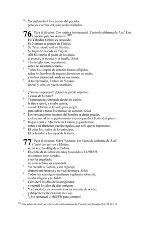10

Yo quebrantaré los cuernos del pecador,
pero los cuernos del justo serán exaltados.

76
2
3
4
5

6

7
8
9
10
11
12

Para el director. Con música instrumental. Canto de alabanza de Asaf. Una
Canción para los Ashurim:[227]
En Yahudáh Elohim es conocido;
Su Nombre es grande en Yisra'el.
Su Tabernáculo está en Shalem,
Su lugar de morada en Tziyon.
Allí El rompió el poder de los arcos,
el escudo, la espada, y la batalla. Selah
Tú eres glorioso, majestuoso,
sobre las montañas eternas.
Todos los simples de corazón fueron afligidos,
todos los hombres de riqueza durmieron su sueño;
y no han encontrado nada en sus manos.
A tu reprensión, Elohim de Ya'akov,
jinetes y caballos yacen aturdidos.
¡Tú eres imponente! ¿Quién te puede soportar,
a causa de tu furia?
Tú pronuncias sentencia desde los cielos;
la tierra temió, y estaba quieta,
cuando Elohim se levantó para juzgar,
para salvar a todos los mansos de corazón. Selah
Los pensamientos internos del hombre te darán gracias,
y el memorial de su pensamiento interno guardará Festividad para ti.
Hagan votos a YAHWEH su Elohim, y guárdenlos;
todos a su alrededor traerán regalos, aun a El que es imponente.
El quita los ruajim de los príncipes;
El es temible a los reyes de la tierra.

77
2

3
4
5
6
7

227

1

1

Para el director. Sobre Yedutun. Un Canto de alabanza de Asaf:
Clamé con mi voz a Elohim,
sí, mi voz fue dirigida a Elohim.
En el día de mi aflicción estoy buscando a YAHWEH;
mis manos están alzadas,
y no fui engañado;
mi alma rehúsa ser consolada.
Yo recordé a Elohim, y me regocijé;
derramé mi protesta y mi ruaj desmaya. Selah
Todos mis enemigos mantienen vigilancia sobre mí,
estaba afligido y no hablé.
Consideré los días de la antigüedad,
y recordé los años de días antiguos.
Y yo medité, en comunión con mi corazón de noche;
y diligentemente examiné mi ruaj.
"¿Me rechazará YAHWEH para siempre?

Este salmo de Asaf, se refiere a la confrontación de Yisra'el con Senaquerib (2 R 19.35).

 