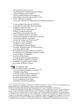 8
9
10

11
12
13
14
15
16

17
18

19

20

¿No mostrará su favor otra vez?
¿Ha desaparecido su misericordia para siempre?
¿Aun por siempre y para siempre?
¿Se ha olvidado Elohim de ser compasivo?
¿Ha retraído en Su ira Su misericordia?" Selah
Y dije: "Ahora he comenzado,
ésta es otra visitación de la Mano Derecha [Yahshúa] de HaElyon."
Yo me acordaré de las obras de YAHWEH;
sí, recordaré Tus maravillas desde el principio.
Meditaré en todas Tus obras
y consideraré lo que Tú has hecho.[228]
Elohim, su senda es Kedushah,
¿qué Elohim es tan grande como Tú?
Tú eres el Elohim que hace maravillas,
Tú has hecho conocido tu poder entre las naciones.
Con tu brazo redimiste a tu pueblo,
los hijos de Ya'akov y de Yosef. Selah[229]
Las aguas te vieron, O Elohim;
las aguas te vieron y temieron,
y las profundidades fueron afligidas.
Las nubes derramaron agua, los cielos tronaron,
y tus saetas salieron fuera.
El estruendo de tu trueno estaba en el torbellino,
el resplandor de los relámpagos alumbró al mundo,
la tierra tembló y se estremeció.
En el mar abriste camino,
tu senda por medio de aguas turbulentas;
pero tus pisadas no pueden ser trazadas.
Condujiste a tu pueblo como un rebaño
por la mano de Moshe y Aharon.

78
2
3
4

228

1

Un maskil de Asaf:
Escucha mi pueblo, a mi Toráh;
vuelve tus oídos a las palabras de mi boca.[230]
Te hablaré en parábolas
y misterios ocultos desde la antigüedad.[231]
Las cosas que hemos oído y conocido,
las cuales nuestros padres nos declararon
no las esconderemos de sus hijos;
contaremos a la próxima generación

Los recuerdos de la bondad y la fidelidad de YAHWEH sustentaron a Yisra'el a través de sus dificultades, pero
después siempre caían en desobediencia, y venía el castigo a manos de sus enemigos.
229
Yahshúa (Su Brazo, Maravillas) ha Redimido ambas casas de Yisra'el, Yahudáh y Yosef/Efrayim.
230
Yisra'el son los Redimidos de Yahudáh y Yisra'el/Efrayim, más los extranjeros que se unan a Yisra'el; ninguno de
los que se unan a Yisra'el por la Sangre del Mesías, puede establecer sus propias reglas, tiene que obedecer la Toráh.
231
Aquí se dice que Yahshúa revelará misterios ocultos, pero El dijo que hablaba en parábolas a la multitud para que
no entendieran (Mt 13:34-35). Esto no es una contradicción, se reconcilia en el hecho de que Yahshúa revelaría las
verdades a los arrepentidos y Redimidos, y no a los burladores. Cuando somos Redimidos y obedientes, sí se nos da
revelación de las cosas ocultas de YAHWEH, de las parábolas de Yahshúa y de TODA la Escritura. En Je 1:5 y Ex 3:46, YAHWEH lo hace claro que El nos escoge por Divina elección y nombramiento y solamente entonces El revelará.

 