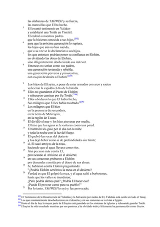 5

6

7

8

9
10
11
12

13
14
15
16
17
18
19
20

21

232

las alabanzas de YAHWEH y su fuerza,
las maravillas que El ha hecho.
El levantó testimonio en Ya'akov
y estableció una Toráh en Yisra'el.
El ordenó a nuestros padres
que la hicieran conocida a sus hijos,[232]
para que la próxima generación lo supiera,
los hijos que aún no han nacido,
que a su vez se lo declararían a sus hijos,
los que entonces podrían poner su confianza en Elohim,
no olvidando las obras de Elohim,
sino diligentemente obedeciendo sus mitzvot.
Entonces no serían como sus padres,
una generación testaruda y rebelde,
una generación perversa y provocativa,
con ruajim desleales a Elohim.[233]
Los hijos de Efrayim, a pesar de estar armados con arco y saetas
volvieron la espalda el día de la batalla.
Ellos no guardaron el Pacto de Elohim
y rehusaron caminar por Su Toráh.[234]
Ellos olvidaron lo que El había hecho,
Sus milagros que El les había mostrado.[235]
Los milagros que El hizo
en la presencia de sus padres,
en la tierra de Mitzrayim,
en la región de Tzoan.
El dividió el mar y los hizo atravesar por medio,
El hizo que las aguas se levantaran como una pared.
El también los guió por el día con la nube
y toda la noche con la luz del fuego.
El quebró las rocas del desierto
y los dejó beber como si de profundidades sin límite;
sí, El sacó arroyos de la roca,
haciendo que el agua fluyera como ríos.
Aún pecaron más contra El,
provocando al Altísimo en el desierto;
en sus corazones probaron a Elohim
por demandar comida por el deseo de sus almas.
Sí, hablaron contra Elohim preguntando:
"¿Podría Elohim servirnos la mesa en el desierto?
Verdad es que El golpeó la roca, y el agua salió a borbotones,
hasta que los valles se inundaron;
¿Pero podría darnos pan? ¿Podría El hacer eso?
¿Puede El proveer carne para su pueblo?"
Por lo tanto, YAHWEH lo oyó y fue provocado;

El Testimonio de la Resurrección de Yahshúa y la Salvación por medio de El, Yahshúa está oculto en todo el Tanaj.
Los que constantemente desobedecieron en el desierto y en sus corazones se volvían a Egipto.
234
Hasta el día de hoy la mayor parte de Efrayim está guardado en los sistemas de iglesias y rehusando guardar Toráh.
235
Efrayim ha sido enseñado mentiras por sus pastores y ha olvidado todo y felizmente ha permanecido como Goyim.
233

 
