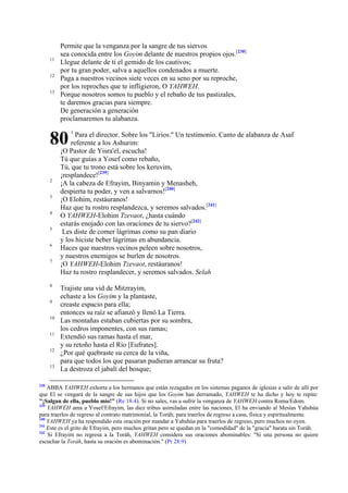 11
12
13

Permite que la venganza por la sangre de tus siervos
sea conocida entre los Goyim delante de nuestros propios ojos.[238]
Llegue delante de ti el gemido de los cautivos;
por tu gran poder, salva a aquellos condenados a muerte.
Paga a nuestros vecinos siete veces en su seno por su reproche,
por los reproches que te infligieron, O YAHWEH.
Porque nosotros somos tu pueblo y el rebaño de tus pastizales,
te daremos gracias para siempre.
De generación a generación
proclamaremos tu alabanza.

80
2
3
4
5
6
7

8
9
10
11
12
13

238

1

Para el director. Sobre los "Lirios." Un testimonio. Canto de alabanza de Asaf
referente a los Ashurim:
¡O Pastor de Yisra'el, escucha!
Tú que guías a Yosef como rebaño,
Tú, que tu trono está sobre los keruvim,
¡resplandece![239]
¡A la cabeza de Efrayim, Binyamin y Menasheh,
despierta tu poder, y ven a salvarnos![240]
¡O Elohim, restáuranos!
Haz que tu rostro resplandezca, y seremos salvados.[241]
O YAHWEH-Elohim Tzevaot, ¿hasta cuándo
estarás enojado con las oraciones de tu siervo?[242]
Les diste de comer lágrimas como su pan diario
y los hiciste beber lágrimas en abundancia.
Haces que nuestros vecinos peleen sobre nosotros,
y nuestros enemigos se burlen de nosotros.
¡O YAHWEH-Elohim Tzevaot, restáuranos!
Haz tu rostro resplandecer, y seremos salvados. Selah
Trajiste una vid de Mitzrayim,
echaste a los Goyim y la plantaste,
creaste espacio para ella;
entonces su raíz se afianzó y llenó La Tierra.
Las montañas estaban cubiertas por su sombra,
los cedros imponentes, con sus ramas;
Extendió sus ramas hasta el mar,
y su retoño hasta el Río [Eufrates].
¿Por qué quebraste su cerca de la viña,
para que todos los que pasaran pudieran arrancar su fruta?
La destroza el jabalí del bosque;

ABBA YAHWEH exhorta a los hermanos que están rezagados en los sistemas paganos de iglesias a salir de allí por
que El se vengará de la sangre de sus hijos que los Goyim han derramado, YAHWEH te ha dicho y hoy te repite:
"¡Salgan de ella, pueblo mío!" (Re 18:4). Si no sales, vas a sufrir la venganza de YAHWEH contra Roma/Edom.
239
YAHWEH ama a Yosef/Efrayim, las diez tribus asimiladas entre las naciones, El ha enviando al Mesías Yahshúa
para traerlos de regreso al contrato matrimonial, la Toráh; para traerlos de regreso a casa, física y espiritualmente.
240
YAHWEH ya ha respondido esta oración por mandar a Yahshúa para traerlos de regreso, pero muchos no oyen.
241
Este es el grito de Efrayim, pero muchos gritan pero se quedan en la "comodidad" de la "gracia" barata sin Toráh.
242
Si Efrayim no regresa a la Toráh, YAHWEH considera sus oraciones abominables: "Si una persona no quiere
escuchar la Toráh, hasta su oración es abominación." (Pr 28:9)

 
