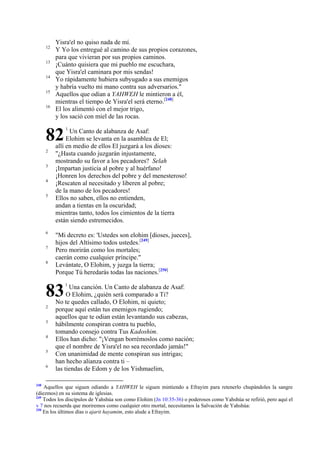 12
13
14
15
16

Yisra'el no quiso nada de mí.
Y Yo los entregué al camino de sus propios corazones,
para que vivieran por sus propios caminos.
¡Cuánto quisiera que mi pueblo me escuchara,
que Yisra'el caminara por mis sendas!
Yo rápidamente hubiera subyugado a sus enemigos
y habría vuelto mi mano contra sus adversarios."
Aquellos que odian a YAHWEH le mintieron a él,
mientras el tiempo de Yisra'el será eterno.[248]
El los alimentó con el mejor trigo,
y los sació con miel de las rocas.

82
2
3
4
5

6
7
8

Un Canto de alabanza de Asaf:
Elohim se levanta en la asamblea de El;
allí en medio de ellos El juzgará a los dioses:
"¿Hasta cuando juzgarán injustamente,
mostrando su favor a los pecadores? Selah
¡Impartan justicia al pobre y al huérfano!
¡Honren los derechos del pobre y del menesteroso!
¡Rescaten al necesitado y liberen al pobre;
de la mano de los pecadores!
Ellos no saben, ellos no entienden,
andan a tientas en la oscuridad;
mientras tanto, todos los cimientos de la tierra
están siendo estremecidos.
"Mi decreto es: 'Ustedes son elohim [dioses, jueces],
hijos del Altísimo todos ustedes.[249]
Pero morirán como los mortales;
caerán como cualquier príncipe."
Levántate, O Elohim, y juzga la tierra;
Porque Tú heredarás todas las naciones.[250]

83
2
3
4
5
6

248

1

1

Una canción. Un Canto de alabanza de Asaf:
O Elohim, ¿quién será comparado a Ti?
No te quedes callado, O Elohim, ni quieto;
porque aquí están tus enemigos rugiendo;
aquellos que te odian están levantando sus cabezas,
hábilmente conspiran contra tu pueblo,
tomando consejo contra Tus Kadoshim.
Ellos han dicho: "¡Vengan borrémoslos como nación;
que el nombre de Yisra'el no sea recordado jamás!"
Con unanimidad de mente conspiran sus intrigas;
han hecho alianza contra ti –
las tiendas de Edom y de los Yishmaelim,

Aquellos que siguen odiando a YAHWEH le siguen mintiendo a Efrayim para retenerlo chupándoles la sangre
(diezmos) en su sistema de iglesias.
249
Todos los discípulos de Yahshúa son como Elohim (Jn 10:35-36) o poderosos como Yahshúa se refirió, pero aquí el
v 7 nos recuerda que moriremos como cualquier otro mortal, necesitamos la Salvación de Yahshúa:
250
En los últimos días o ajarit hayamim, esto alude a Efrayim.

 