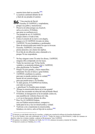 13

nuestra tierra dará su cosecha.[259]
La justicia caminará delante de El
y hará de sus pisadas el camino.

86
2

3
4
5
6
7

8
9

10
11

12

13
14

15

16

259

1

Una oración de David:
Escucha, O YAHWEH, y respóndeme,
porque soy pobre y menesteroso.
Preserva mi alma porque soy Kadosh;
salva a tu siervo, O Elohim,
que pone su confianza en ti.
Ten piedad de mí, O YAHWEH,
porque clamo a ti todo el día.
Llena el corazón de tu siervo con alegría,
porque a ti, O YAHWEH, levanto mi alma.
YAHWEH, Tú eres bondadoso y perdonador,
lleno de misericordia para todos los que te invocan.
Escucha, YAHWEH, a mi oración;
presta atención a mi clamor de súplica.
En el día de mi aflicción estoy clamando a ti,
porque Tú me responderás.

No hay ninguno como Tú entre los dioses, YAHWEH;
ninguna obra comparada con las tuyas.
Todas las naciones que Tú has hecho
vendrán y se postrarán delante de ti, YAHWEH;
ellas glorificarán Tu Nombre.[260]
Porque Tú eres grande, y haces maravillas;
solamente Tú eres el único y gran Elohim.
YAHWEH, enséñame tu camino,
para que yo pueda caminar en tu verdad;[261]
hazme de un corazón alegre,
para que pueda temer a Tu Nombre.
Te daré gracias, O YAHWEH mi Elohim,
con todo mi corazón;
y glorificaré Tu Nombre para siempre.
¡Porque tu misericordia hacia mí es tan grande!
Tú me has rescatado mi alma del más profundo Sheol.
O Elohim, la transgresión se ha levantado contra mí,
una asamblea de violentos busca mi vida,
y a ti no te han puesto delante de ellos.
Pero Tú, O YAHWEH Elohim,
eres un Elohim misericordioso, compasivo,
tardo para la ira y rico en misericordia y verdad.
Vuélvete a mí y muéstrame tu misericordia;
fortalece a tu siervo, salva al hijo de tu esclava.[262]

El desierto ya está dando todo tipo de cosechas, ¡y habrá una cosecha de millones de Israelitas Redimidos!
Es en Su Nombre, esto está confirmado en Is 66:23: "Todos los meses en Rosh-Hodesh y todas las semanas en
Shabbat, todos los vivientes vendrán a adorar en Mi presencia," dice YAHWEH.
261
El camino a la verdad es Yahshúa y la Toráh, Sal 119:142; entonces invocarás y temerás Su Nombre.
262
El hijo de tu esclava es Yahshúa, (Lu 1:38).
260

 