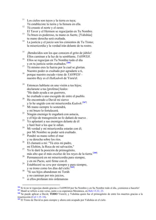 11
12
13
14

15
16
17
18

19

20
21
22
23
24
25
26
27
28
29
30
31

266

Los cielos son tuyos y la tierra es tuya;
Tú estableciste la tierra y la llenura en ella.
Tú creaste el norte y el oeste;
El Tavor y el Hermon se regocijarán en Tu Nombre.
Tu brazo es poderoso, tu mano es fuerte, [Yahshúa]
tu mano derecha será exaltada.
La justicia y el juicio son los cimientos de Tu Trono;
la misericordia y la verdad irán delante de tu rostro.
¡Bendecidos son los que conocen el grito de júbilo!
Ellos caminan a la luz de tu semblante, YAHWEH.
Ellos se regocijan en Tu Nombre todo el día
y en tu justicia serán exaltados.[266]
Tú mismo eres la fuerza por la cual se glorían.
Nuestro poder es exaltado por agradarte a ti,
porque nuestro escudo viene de YAHWEH –
nuestro Rey es el HaKadosh de Yisra'el.
Entonces hablaste en una visión a tus hijos;
declaraste a tus [profetas] leales:
"He dado ayuda a un guerrero,
he exaltado a uno escogido de entre el pueblo.
He encontrado a David mi siervo
y lo he ungido con mi misericordia Kadosh.[267]
Mi mano siempre lo sostendrá,
y mi brazo lo fortalecerá.
Ningún enemigo le engañará con astucia,
y el hijo de transgresión no lo dañará de nuevo .
Yo aplastaré a sus enemigos delante de él
y haré huir a los que le odian.
Mi verdad y mi misericordia estarán con él;
por Mi Nombre su poder será exaltado.
Pondré su mano sobre el mar
y su derecha sobre los ríos.
El clamará a mi: "Tú eres mi padre,
mi Elohim, la Roca de mi salvación,"
Yo le daré la posición de primogénito,
más alto que el más excelso de los reyes de la tierra.[268]
Permanecerá en mi misericordia para siempre,
y en mi Pacto, seré firme con él.
Estableceré su zera por siempre y para siempre,
y su trono como los días del cielo.[269]
"Si sus hijos abandonan mi Toráh
y no caminan por mis juicios,
si ellos profanan mis ordenanzas

Si tú no te regocijas dando gracias a YAHWEH por Su Nombre y en Su Nombre todo el día, ¡comienza a hacerlo!
Shaúl se refiere a este verso, junto a su esperanza Mesiánica, en Hch 13.22, 23.
268
Se puede aplicar a David, TODO Yisra'el, y Yahshúa quien fue el primogénito de entre los muertos gracias a la
resurrección (Col 1.15–18).
269
El Trono de David es para siempre y ahora está ocupado por Yahshúa en el cielo.
267

 