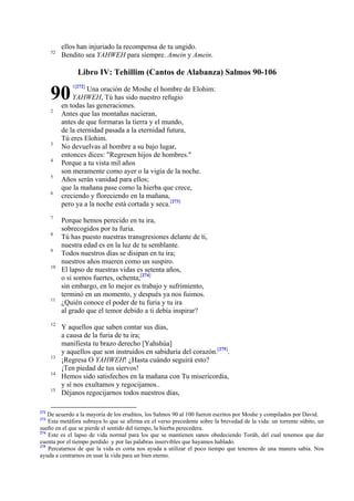 52

ellos han injuriado la recompensa de tu ungido.
Bendito sea YAHWEH para siempre. Amein y Amein.

Libro IV: Tehillim (Cantos de Alabanza) Salmos 90-106

90
2

3
4
5
6

7
8
9
10

11

12

13
14
15

272

1[272]

Una oración de Moshe el hombre de Elohim:
YAHWEH, Tú has sido nuestro refugio
en todas las generaciones.
Antes que las montañas nacieran,
antes de que formaras la tierra y el mundo,
de la eternidad pasada a la eternidad futura,
Tú eres Elohim.
No devuelvas al hombre a su bajo lugar,
entonces dices: "Regresen hijos de hombres."
Porque a tu vista mil años
son meramente como ayer o la vigía de la noche.
Años serán vanidad para ellos;
que la mañana pase como la hierba que crece,
creciendo y floreciendo en la mañana,
pero ya a la noche está cortada y seca.[273]
Porque hemos perecido en tu ira,
sobrecogidos por tu furia.
Tú has puesto nuestras transgresiones delante de ti,
nuestra edad es en la luz de tu semblante.
Todos nuestros días se disipan en tu ira;
nuestros años mueren como un suspiro.
El lapso de nuestras vidas es setenta años,
o si somos fuertes, ochenta;[274]
sin embargo, en lo mejor es trabajo y sufrimiento,
terminó en un momento, y después ya nos fuimos.
¿Quién conoce el poder de tu furia y tu ira
al grado que el temor debido a ti debía inspirar?
Y aquellos que saben contar sus días,
a causa de la furia de tu ira;
manifiesta tu brazo derecho [Yahshúa]
y aquellos que son instruidos en sabiduría del corazón.[275].
¡Regresa O YAHWEH! ¿Hasta cuándo seguirá esto?
¡Ten piedad de tus siervos!
Hemos sido satisfechos en la mañana con Tu misericordia,
y sí nos exultamos y regocijamos..
Déjanos regocijarnos todos nuestros días,

De acuerdo a la mayoría de los eruditos, los Salmos 90 al 100 fueron escritos por Moshe y compilados por David.
Esta metáfora subraya lo que se afirma en el verso precedente sobre la brevedad de la vida: un torrente súbito, un
sueño en el que se pierde el sentido del tiempo, la hierba perecedera.
274
Este es el lapso de vida normal para los que se mantienen sanos obedeciendo Toráh, del cual tenemos que dar
cuenta por el tiempo perdido y por las palabras inservibles que hayamos hablado.
275
Percatarnos de que la vida es corta nos ayuda a utilizar el poco tiempo que tenemos de una manera sabia. Nos
ayuda a centrarnos en usar la vida para un bien eterno.
273

 