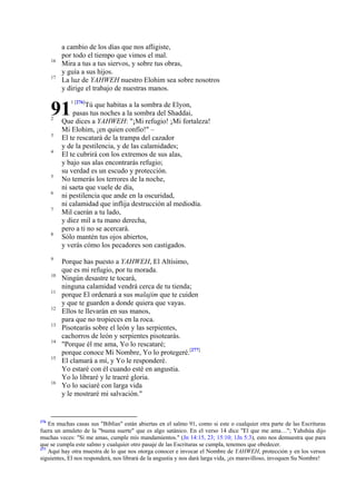 16
17

a cambio de los días que nos afligiste,
por todo el tiempo que vimos el mal.
Mira a tus a tus siervos, y sobre tus obras,
y guía a sus hijos.
La luz de YAHWEH nuestro Elohim sea sobre nosotros
y dirige el trabajo de nuestras manos.

91
2
3
4

5
6
7

8

9
10
11
12
13
14
15

16

276

1 [276]

Tú que habitas a la sombra de Elyon,
pasas tus noches a la sombra del Shaddai,
Que dices a YAHWEH: "¡Mi refugio! ¡Mi fortaleza!
Mi Elohim, ¡en quien confío!" –
El te rescatará de la trampa del cazador
y de la pestilencia, y de las calamidades;
El te cubrirá con los extremos de sus alas,
y bajo sus alas encontrarás refugio;
su verdad es un escudo y protección.
No temerás los terrores de la noche,
ni saeta que vuele de día,
ni pestilencia que ande en la oscuridad,
ni calamidad que inflija destrucción al mediodía.
Mil caerán a tu lado,
y diez mil a tu mano derecha,
pero a ti no se acercará.
Sólo mantén tus ojos abiertos,
y verás cómo los pecadores son castigados.
Porque has puesto a YAHWEH, El Altísimo,
que es mi refugio, por tu morada.
Ningún desastre te tocará,
ninguna calamidad vendrá cerca de tu tienda;
porque El ordenará a sus malajim que te cuiden
y que te guarden a donde quiera que vayas.
Ellos te llevarán en sus manos,
para que no tropieces en la roca.
Pisotearás sobre el león y las serpientes,
cachorros de león y serpientes pisotearás.
"Porque él me ama, Yo lo rescataré;
porque conoce Mi Nombre, Yo lo protegeré.[277]
El clamará a mí, y Yo le responderé.
Yo estaré con él cuando esté en angustia.
Yo lo libraré y le traeré gloria.
Yo lo saciaré con larga vida
y le mostraré mi salvación."

En muchas casas sus "Biblias" están abiertas en el salmo 91, como si este o cualquier otra parte de las Escrituras
fuera un amuleto de la "buena suerte" que es algo satánico. En el verso 14 dice "El que me ama…"; Yahshúa dijo
muchas veces: "Si me amas, cumple mis mandamientos." (Jn 14:15, 23; 15:10; 1Jn 5:3), esto nos demuestra que para
que se cumpla este salmo y cualquier otro pasaje de las Escrituras se cumpla, tenemos que obedecer.
277
Aquí hay otra muestra de lo que nos otorga conocer e invocar el Nombre de YAHWEH, protección y en los versos
siguientes, El nos responderá, nos librará de la angustia y nos dará larga vida, ¡es maravilloso, invoquen Su Nombre!

 