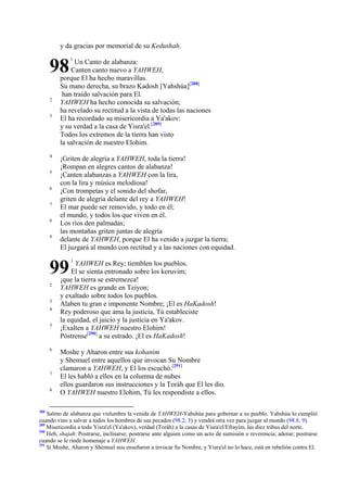 y da gracias por memorial de su Kedushah.

98
2
3

4
5
6
7
8
9

Un Canto de alabanza:
Canten canto nuevo a YAHWEH,
porque El ha hecho maravillas.
Su mano derecha, su brazo Kadosh [Yahshúa][288]
han traído salvación para El.
YAHWEH ha hecho conocida su salvación;
ha revelado su rectitud a la vista de todas las naciones
El ha recordado su misericordia a Ya'akov:
y su verdad a la casa de Yisra'el.[289]
Todos los extremos de la tierra han visto
la salvación de nuestro Elohim.
¡Griten de alegría a YAHWEH, toda la tierra!
¡Rompan en alegres cantos de alabanza!
¡Canten alabanzas a YAHWEH con la lira,
con la lira y música melodiosa!
¡Con trompetas y el sonido del shofar,
griten de alegría delante del rey a YAHWEH!
El mar puede ser removido, y todo en él;
el mundo, y todos los que viven en él.
Los ríos den palmadas;
las montañas griten juntas de alegría
delante de YAHWEH, porque El ha venido a juzgar la tierra;
El juzgará al mundo con rectitud y a las naciones con equidad.

99
2
3
4
5

6

7
8

288

1

1

YAHWEH es Rey; tiemblen los pueblos.
El se sienta entronado sobre los keruvim;
¡que la tierra se estremezca!
YAHWEH es grande en Tziyon;
y exaltado sobre todos los pueblos.
Alaben tu gran e imponente Nombre; ¡El es HaKadosh!
Rey poderoso que ama la justicia, Tú estableciste
la equidad, el juicio y la justicia en Ya'akov.
¡Exalten a YAHWEH nuestro Elohim!
Póstrense[290] a su estrado. ¡El es HaKadosh!
Moshe y Aharon entre sus kohanim
y Shemuel entre aquellos que invocan Su Nombre
clamaron a YAHWEH, y El los escuchó.[291]
El les habló a ellos en la columna de nubes
ellos guardaron sus instrucciones y la Toráh que El les dio.
O YAHWEH nuestro Elohim, Tú les respondiste a ellos.

Salmo de alabanza que vislumbra la venida de YAHWEH-Yahshúa para gobernar a su pueblo. Yahshúa lo cumplió
cuando vino a salvar a todos los hombres de sus pecados (98.2, 3) y vendrá otra vez para juzgar al mundo (98.8, 9).
289
Misericordia a todo Yisra'el (Ya'akov), verdad (Toráh) a la casas de Yisra'el/Efrayim, las diez tribus del norte.
290
Heb, shajah: Postrarse, inclinarse; postrarse ante alguien como un acto de sumisión o reverencia; adorar; postrarse
cuando se le rinde homenaje a YAHWEH.
291
Si Moshe, Aharon y Shemuel nos enseñaron a invocar Su Nombre, y Yisra'el no lo hace, está en rebelión contra El.

 