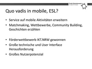 Quo vadis in mobile, ESL?
• Service auf mobile Aktivitäten erweitern
• Matchmaking, Wettbewerbe, Community Building,
  Geschichten erzählen

• Förderwettbewerb IKT.NRW gewonnen
• Große technische und User Interface
  Herausforderung
• Großes Nutzerpotenzial
 