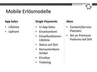 Mobile Erlösmodelle
App Sales    Single Payments      Abos
• Lifetime   • In App Sales       • Content/Service
• Upfront    • Einzelcontent        Flatrates
             • Einzelfunktionen   • Set an Premium
               Lifetime             Features auf Zeit
             • Status auf Zeit
             • Konsumierbare
               Artikel
             • Einsätze
             • Ticketing
 