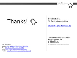 David Hiltscher

         Thanks!                                        VP Gaming Communities

                                                        dh@turtle-entertainment.de




                                                        Turtle Entertainment GmbH
                                                        Siegburgerstr. 189
                                                        D-50679 Köln
Foto Attributions:                                      www.turtle-entertainment.de
Billiard - http://www.flickr.com/photos/tamaranai/
Dart - http://www.flickr.com/photos/777/
Kicker - http://www.flickr.com/photos/qmnonic/
Fussball - http://www.flickr.com/photos/kgsandsoccer/
 