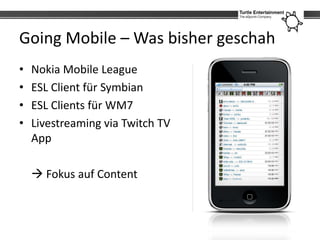 Going Mobile – Was bisher geschah
•   Nokia Mobile League
•   ESL Client für Symbian
•   ESL Clients für WM7
•   Livestreaming via Twitch TV
    App

     Fokus auf Content
 