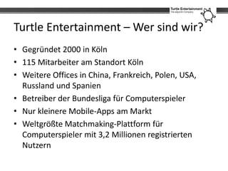 Turtle Entertainment – Wer sind wir?
• Gegründet 2000 in Köln
• 115 Mitarbeiter am Standort Köln
• Weitere Offices in China, Frankreich, Polen, USA,
  Russland und Spanien
• Betreiber der Bundesliga für Computerspieler
• Nur kleinere Mobile-Apps am Markt
• Weltgrößte Matchmaking-Plattform für
  Computerspieler mit 3,2 Millionen registrierten
  Nutzern
 