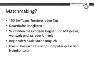Matchmaking?
• ~50 Ein-Tages-Turniere jeden Tag
• Dauerhafte Ranglisten
• Wir finden die richtigen Gegner und Mitspieler,
  weltweit und zu jeder Uhrzeit
• Regionale/Lokale Suche möglich
• Fokus: Klassische Desktop-Computerspiele und
  Heimkonsolen
 