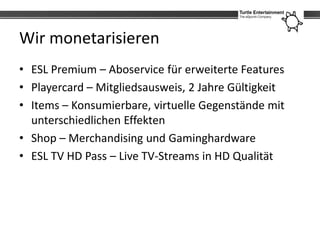 Wir monetarisieren
• ESL Premium – Aboservice für erweiterte Features
• Playercard – Mitgliedsausweis, 2 Jahre Gültigkeit
• Items – Konsumierbare, virtuelle Gegenstände mit
  unterschiedlichen Effekten
• Shop – Merchandising und Gaminghardware
• ESL TV HD Pass – Live TV-Streams in HD Qualität
 