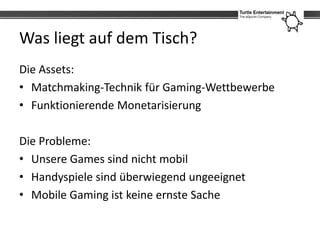 Was liegt auf dem Tisch?
Die Assets:
• Matchmaking-Technik für Gaming-Wettbewerbe
• Funktionierende Monetarisierung

Die Probleme:
• Unsere Games sind nicht mobil
• Handyspiele sind überwiegend ungeeignet
• Mobile Gaming ist keine ernste Sache
 