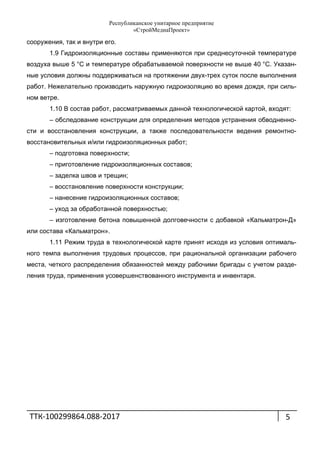 Республиканское унитарное предприятие
«СтройМедиаПроект»
ТТК‐100299864.088‐2017 
 
5
сооружения, так и внутри его.
1.9 Гидроизоляционные составы применяются при среднесуточной температуре
воздуха выше 5 °С и температуре обрабатываемой поверхности не выше 40 °С. Указан-
ные условия должны поддерживаться на протяжении двух-трех суток после выполнения
работ. Нежелательно производить наружную гидроизоляцию во время дождя, при силь-
ном ветре.
1.10 В состав работ, рассматриваемых данной технологической картой, входят:
– обследование конструкции для определения методов устранения обводненно-
сти и восстановления конструкции, а также последовательности ведения ремонтно-
восстановительных и/или гидроизоляционных работ;
– подготовка поверхности;
– приготовление гидроизоляционных составов;
– заделка швов и трещин;
– восстановление поверхности конструкции;
– нанесение гидроизоляционных составов;
– уход за обработанной поверхностью;
– изготовление бетона повышенной долговечности с добавкой «Кальматрон-Д»
или состава «Кальматрон».
1.11 Режим труда в технологической карте принят исходя из условия оптималь-
ного темпа выполнения трудовых процессов, при рациональной организации рабочего
места, четкого распределения обязанностей между рабочими бригады с учетом разде-
ления труда, применения усовершенствованного инструмента и инвентаря.
 