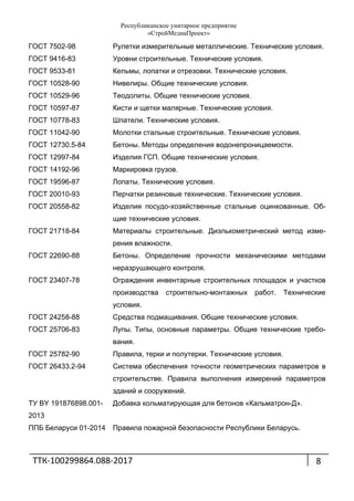 Республиканское унитарное предприятие
«СтройМедиаПроект»
ТТК‐100299864.088‐2017 
 
8
ГОСТ 7502-98 Рулетки измерительные металлические. Технические условия.
ГОСТ 9416-83 Уровни строительные. Технические условия.
ГОСТ 9533-81 Кельмы, лопатки и отрезовки. Технические условия.
ГОСТ 10528-90 Нивелиры. Общие технические условия.
ГОСТ 10529-96 Теодолиты. Общие технические условия.
ГОСТ 10597-87 Кисти и щетки малярные. Технические условия.
ГОСТ 10778-83 Шпатели. Технические условия.
ГОСТ 11042-90 Молотки стальные строительные. Технические условия.
ГОСТ 12730.5-84 Бетоны. Методы определения водонепроницаемости.
ГОСТ 12997-84 Изделия ГСП. Общие технические условия.
ГОСТ 14192-96 Маркировка грузов.
ГОСТ 19596-87 Лопаты. Технические условия.
ГОСТ 20010-93 Перчатки резиновые технические. Технические условия.
ГОСТ 20558-82 Изделия посудо-хозяйственные стальные оцинкованные. Об-
щие технические условия.
ГОСТ 21718-84 Материалы строительные. Диэлькометрический метод изме-
рения влажности.
ГОСТ 22690-88 Бетоны. Определение прочности механическими методами
неразрушающего контроля.
ГОСТ 23407-78 Ограждения инвентарные строительных площадок и участков
производства строительно-монтажных работ. Технические
условия.
ГОСТ 24258-88 Средства подмащивания. Общие технические условия.
ГОСТ 25706-83 Лупы. Типы, основные параметры. Общие технические требо-
вания.
ГОСТ 25782-90 Правила, терки и полутерки. Технические условия.
ГОСТ 26433.2-94 Система обеспечения точности геометрических параметров в
строительстве. Правила выполнения измерений параметров
зданий и сооружений.
ТУ BY 191876898.001-
2013
Добавка кольматирующая для бетонов «Кальматрон-Д».
ППБ Беларуси 01-2014 Правила пожарной безопасности Республики Беларусь.
 