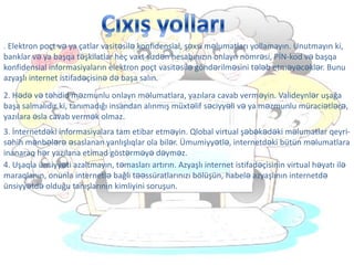 . Elektron poçt və ya çatlar vasitəsilə konfidensial, şəxsi məlumatları yollamayın. Unutmayın ki,
banklar və ya başqa təşkilatlar heç vaxt sizdən hesabınızın onlayn nömrəsi, PİN-kod və başqa
konfidensial informasiyaların elektron poçt vasitəsilə göndərilməsini tələb etməyəcəklər. Bunu
azyaşlı internet istifadəçisinə də başa salın.
2. Hədə və təhdid məzmunlu onlayn məlumatlara, yazılara cavab verməyin. Valideynlər uşağa
başa salmalıdır ki, tanımadığı insandan alınmış müxtəlif səciyyəli və ya məzmunlu müraciətlərə,
yazılara əsla cavab vermək olmaz.
3. İnternetdəki informasiyalara tam etibar etməyin. Qlobal virtual şəbəkədəki məlumatlar qeyri-
səhih mənbələrə əsaslanan yanlışlıqlar ola bilər. Ümumiyyətlə, internetdəki bütün məlumatlara
inanaraq hər yazılana etimad göstərməyə dəyməz.
4. Uşaqla ünsiyyəti azaltmayın, təmasları artırın. Azyaşlı internet istifadəçisinin virtual həyatı ilə
maraqlanın, onunla internetlə bağlı təəssüratlarınızı bölüşün, habelə azyaşlının internetdə
ünsiyyətdə olduğu tanışlarının kimliyini soruşun.
 
