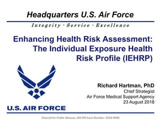 I n t e g r i t y - S e r v i c e - E x c e l l e n c e
Headquarters U.S. Air Force
Enhancing Health Risk Assessment:
The Individual Exposure Health
Risk Profile (IEHRP)
Richard Hartman, PhD
Chief Strategist
Air Force Medical Support Agency
23 August 2018
Cleared for Public Release, SAF/PA Case Number: 2018-0490
 