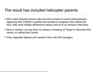 The result has included helicopter parents Who make frequent phone calls and send emails to school administrators regarding their children’s grades and academic progress; they attend job fairs, help write college admissions essays and sit in on campus interviews.  (Not to mention moving them to campus, shopping at Target to decorate their rooms, or calling boot camp) They negotiate salaries and vacation time with HR managers 