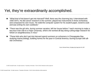 Yet, they’re extraordinarily accomplished. “ What kind of kid doesn’t get into Harvard? Well, there was the charming boy I interviewed with 1560 SATs. He did cancer research in the summer; played two instruments in three orchestras; and composed his own music. He redid the computer system for his student paper, loved to cook and was writing his own cookbook.” “ There was the girl who, during summer vacation, left her house before 7 each morning to make a two-hour train ride to a major university, where she worked all day doing cutting-edge research for NASA on weightlessness in mice.” “ These kids who don’t get into Harvard spend summers on schooners in Chesapeake Bay studying marine biology, building homes for the poor in Central America, touring Europe with all-star orchestras.” Source: Michael Winerip,  The New York Times  April 29, 2007 © 2009 Campbell-Ewald.  All rights reserved.  Proprietary Information.  Not for further distribution without approval . 