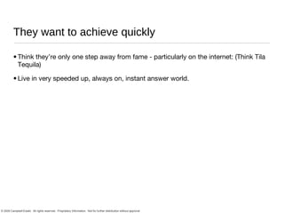 They want to achieve quickly Think they’re only one step away from fame - particularly on the internet: (Think Tila Tequila) Live in very speeded up, always on, instant answer world. 