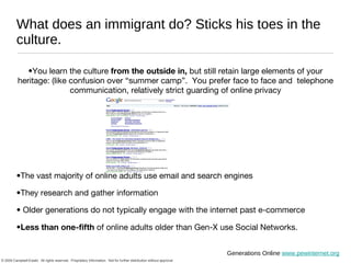 What does an immigrant do? Sticks his toes in the culture.  You learn the culture  from the outside in,  but still retain large elements of your heritage: (like confusion over “summer camp”.  You prefer face to face and  telephone communication, relatively strict guarding of online privacy The vast majority of online adults use email and search engines They research and gather information Older generations do not typically engage with the internet past e-commerce Less than one-fifth  of online adults older than Gen-X use Social Networks. Generations Online  www.pewinternet.org 