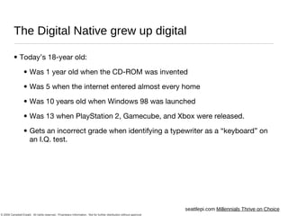 The Digital Native grew up digital Today’s 18-year old: Was 1 year old when the CD-ROM was invented Was 5 when the internet entered almost every home Was 10 years old when Windows 98 was launched Was 13 when PlayStation 2, Gamecube, and Xbox were released. Gets an incorrect grade when identifying a typewriter as a “keyboard” on an I.Q. test. seattlepi.com  Millennials Thrive on Choice 