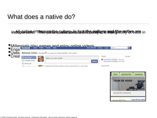 What does a native do? A native embraces the culture. In fact  the culture and the native are inseparable.   The native contributes to the culture, is completely at ease in the culture, and socializes openly and freely Millennials play games and enjoy online videos Engage in passive and active social media Uses Web 2.0 tools Creates Social Network profiles, writes blogs, etc. 