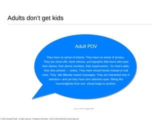 Adults don’t get kids They have no sense of shame. They have no sense of privacy.  They are show-offs, fame whores, pornographic little loons who post their diaries, their phone numbers, their stupid poetry - for God’s sake, their dirty photos! — online. They have virtual friends instead of real ones. They  talk illiterate instant messages. They are interested only in attention—and yet they have zero attention span, flitting like hummingbirds from one  virtual stage to another. Adult POV Source : NewYork magazine 2007 