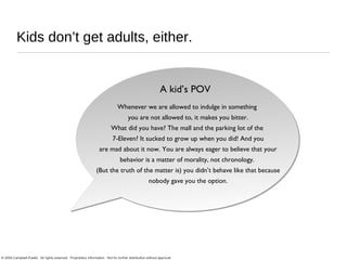 Kids don’t get adults, either. Whenever we are allowed to indulge in something  you are not allowed to, it makes you bitter. What did you have? The mall and the parking lot of the  7-Eleven? It sucked to grow up when you did! And you are mad about it now. You are always eager to believe that your behavior is a matter of morality, not chronology.  (But the truth of the matter is) you didn’t behave like that because nobody gave you the option. A kid’s POV 