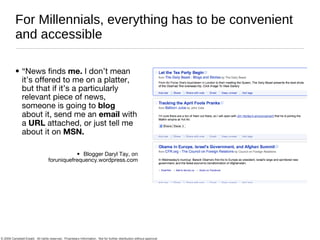 For Millennials, everything has to be convenient and accessible “News finds  me.  I don’t mean it’s offered to me on a platter, but that if it’s a particularly relevant piece of news, someone is going to  blog  about it, send me an  email  with a  URL  attached, or just tell me about it on  MSN. Blogger Daryl Tay, on foruniquefrequency.wordpress.com 