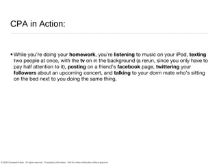 CPA in Action: While you’re doing your  homework , you’re  listening  to music on your iPod,  texting  two people at once, with the  tv  on in the background (a rerun, since you only have to pay half attention to it),  posting  on a friend’s  facebook  page,  twittering  your  followers  about an upcoming concert, and  talking  to your dorm mate who’s sitting on the bed next to you doing the same thing. 