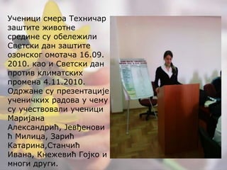 Ученици смера Техничар заштите животне средине су обележили Светски дан заштите озонског омотача 16.09. 2010. као и Светски дан против климатских промена 4.11.2010. Одржане су презентације ученичких радова у чему су учествовали ученици Маријана Александрић, Јевђеновић Милица, Зарић Катарина,Станчић Ивана, Кнежевић Гојко и многи други.