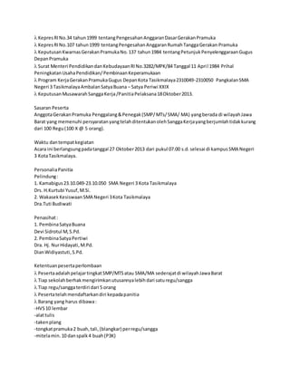  KepresRINo.34 tahun1999 tentangPengesahanAnggaranDasarGerakanPramuka
 KepresRINo.107 tahun1999 tentangPengesahanAnggaranRumahTanggaGerakan Pramuka
 KeputusanKwarnasGerakanPramukaNo.137 tahun1984 tentangPetunjukPenyelenggaraanGugus
DepanPramuka
 Surat Menteri PendidikandanKebudayaanRINo.3282/MPK/84 Tanggal 11 April 1984 Prihal
PeningkatanUsahaPendidikan/PembinaanKeperamukaan
 Program KerjaGerakanPramukaGugus DepanKota Tasikmalaya2310049-2310050 PangkalanSMA
Negeri 3 TasikmalayaAmbalanSatyaBuana – Satya Periwi XXIX
 KeputusanMusawarahSanggaKerja/PanitiaPelaksana18Oktober2013.
Sasaran Peserta
AnggotaGerakanPramuka Penggalang&Penegak(SMP/MTs/SMA/ MA) yangberada di wilayahJawa
Barat yang memenuhi persyaratanyangtelahditentukanolehSanggaKerjayangberjumlahtidakkurang
dari 100 Regu(100 X @ 5 orang).
Waktu dantempatkegiatan
Acara ini berlangsungpadatanggal 27 Oktober2013 dari pukul 07.00 s.d.selesai di kampusSMA Negeri
3 KotaTasikmalaya.
PersonaliaPanitia
Pelindung:
1. Kamabigus23.10.049-23.10.050 SMA Negeri 3 Kota Tasikmalaya
Drs. H.Kurtubi Yusuf,M.Si.
2. WakasekKesiswaanSMA Negeri 3Kota Tasikmalaya
Dra.Tuti Budiwati
Penasihat:
1. PembinaSatyaBuana
Devi Sidrotul M,S.Pd.
2. PembinaSatyaPertiwi
Dra. Hj. NurHidayati,M.Pd.
DianWidiyastuti,S.Pd.
Ketentuanpesertaperlombaan
 PesertaadalahpelajartingkatSMP/MTSatau SMA/MA sederajatdi wilayahJawaBarat
 Tiap sekolahberhakmengirimkanutusannyalebihdari saturegu/sangga
 Tiap regu/sanggaterdiri dari 5 orang
 Pesertatelahmendaftarkandiri kepadapanitia
 Barang yang harus dibawa:
-HVS10 lembar
-alattulis
-takenplang
-tongkatpramuka2 buah,tali,(blangkar) perregu/sangga
-mitelamin.10 danspalk4 buah(P3K)
 