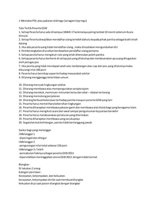  Memakai PDL atau pakaianolahraga (seragamtiapregu)
Tata TertibPesertaGSW
1. SetiapPesertaharusada di kampusSMAN 3 Tasikmalayapalinglambat10 menitsebelumAcara
dimulai
2. SetiapPesertadiwajibkanmendaftarulangterlebihdahulukepadapihakpanitiasebagaibukti telah
datang
3. Jika ada pesertayangtidakmendaftarulang ,maka dinyatakanmengundurkandiri
4. Pemberangkatandiurutkanberdasarkanpendaftarulangpertama
5. Setiappesrtaharus mengikuti rute yangtelahditentukanpolehpanitia
6. Setiappesertaharusberhenti di setiapposyangdilaluinyadanmelaksanakanapayangditugaskan
olehpetugaspos
7. Jika pesrtayangtidakmendapatsalahsatu tandatanganatau cap dari pos yang dilaluinyamaka
dikurangi nilai 100 poin
8. Pesertaharusbersikapsopanterhadapmasyarakatsekitar
9. Dilarangmenggangguketertibanumum
10. Dilarangmerusaklingkungansekitar
11. Dilarangmembawaataumempergunakansenjatatajam
12. Dilarangmerokok,meminum–minumankerasdanobat – obatanterlarang
13. Dilarangmemotongperjalanan
14. DilarangberbuatkekerasanterhadappanitiamaupunpesertaGSWyanglain
15. Pesertaharusmemeliharakebersihanlingkungan
16. Pesertadiharapkanmembawapakaianganti danmembawaalatsholatbagi yangberagamaislam
17. Pesertaharusmengikuti acaradari awal sampai pengumumankejuaraanberakhir
18. Pesertaharusmelaksanakanperaturanyangditentukan
19. Pesertadiharapkanmembawauangsecukupnya
20. Segalabentukkehilangan,panitiatidakbertanggungjawab
Sanksi bagi yang melanggar
Melanggar1
-diperingatidanditegur
Melanggar2
-pengurangannilai total sebesar150 poin
Melanggar3 / lebih
-pencabutanhaknyasebagai pesertaGSW2013
-dipersilahkanmeninggalkanarenaGSW2013 dengantidakhormat
Blangkar:
Di lakukan2 orang
Kategori penilaian:
Kecepatan,kekompakan,dankekuatan.
kecepatan,kekompakandinilai saatmembuatblangkar
Kekuatandiuji saatpasiendiangkatdenganblangkar
 