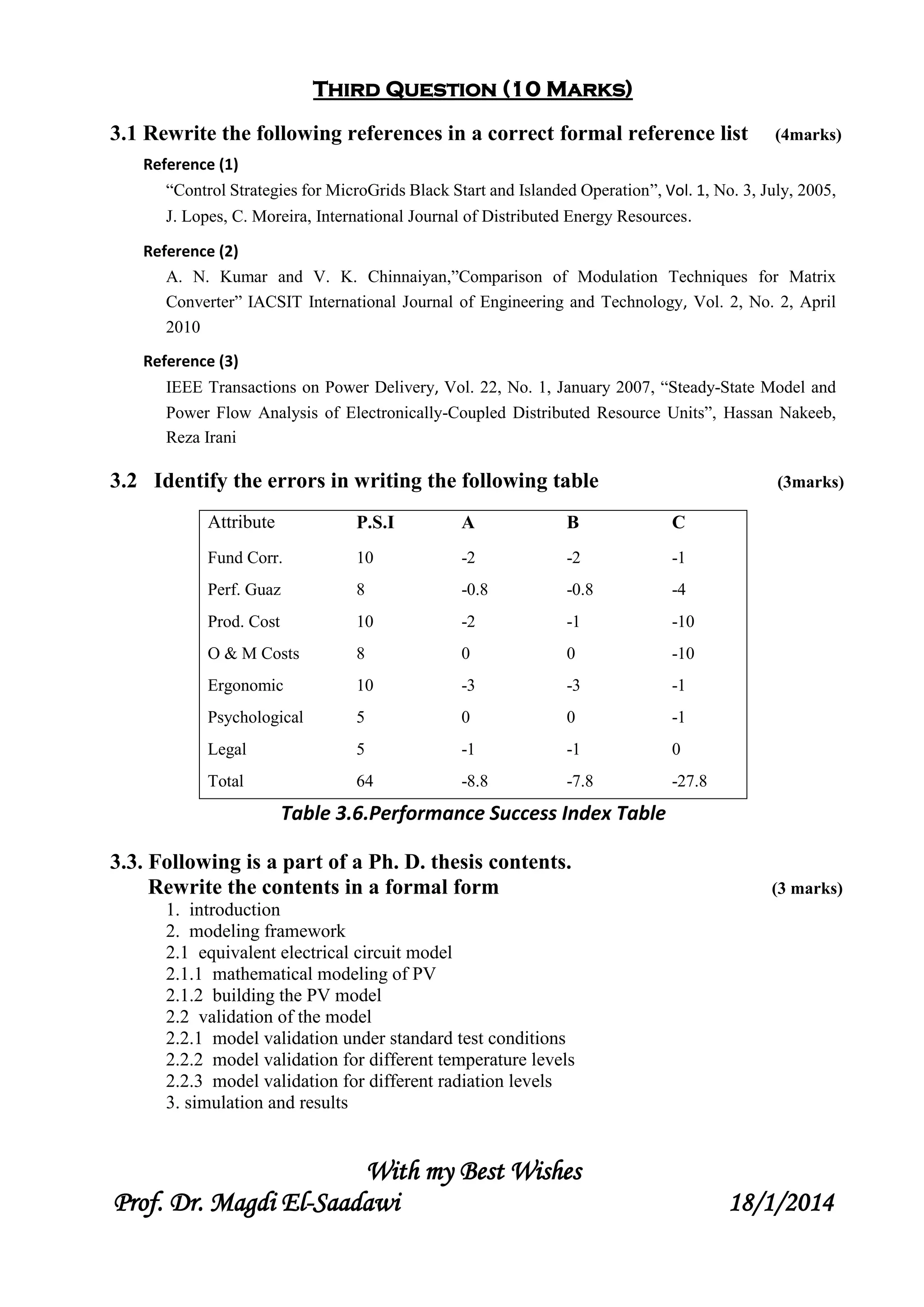 Third Question (10 Marks)
3.1 Rewrite the following references in a correct formal reference list (4marks)
Reference (1)
“Control Strategies for MicroGrids Black Start and Islanded Operation”, Vol. 1, No. 3, July, 2005,
J. Lopes, C. Moreira, International Journal of Distributed Energy Resources.
Reference (2)
A. N. Kumar and V. K. Chinnaiyan,”Comparison of Modulation Techniques for Matrix
Converter” IACSIT International Journal of Engineering and Technology, Vol. 2, No. 2, April
2010
Reference (3)
IEEE Transactions on Power Delivery, Vol. 22, No. 1, January 2007, “Steady-State Model and
Power Flow Analysis of Electronically-Coupled Distributed Resource Units”, Hassan Nakeeb,
Reza Irani
3.2 Identify the errors in writing the following table (3marks)
Attribute P.S.I A B C
Fund Corr. 10 -2 -2 -1
Perf. Guaz 8 -0.8 -0.8 -4
Prod. Cost 10 -2 -1 -10
O & M Costs 8 0 0 -10
Ergonomic 10 -3 -3 -1
Psychological 5 0 0 -1
Legal 5 -1 -1 0
Total 64 -8.8 -7.8 -27.8
Table 3.6.Performance Success Index Table
3.3. Following is a part of a Ph. D. thesis contents.
Rewrite the contents in a formal form (3 marks)
1. introduction
2. modeling framework
2.1 equivalent electrical circuit model
2.1.1 mathematical modeling of PV
2.1.2 building the PV model
2.2 validation of the model
2.2.1 model validation under standard test conditions
2.2.2 model validation for different temperature levels
2.2.3 model validation for different radiation levels
3. simulation and results
With my Best Wishes
Prof. Dr. Magdi El-Saadawi 18/1/2014
 