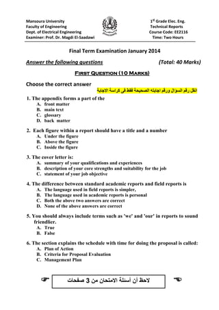 Mansoura University 1st
Grade Elec. Eng.
Faculty of Engineering Technical Reports
Dept. of Electrical Engineering Course Code: EE2116
Examiner: Prof. Dr. Magdi El-Saadawi Time: Two Hours
Final Term Examination January 2014
Answer the following questions (Total: 40 Marks)
First Question (10 Marks)
Choose the correct answer
‫انقل‬‫رقن‬‫السؤال‬‫ورقن‬‫اجببته‬‫الصحيحة‬‫فقط‬‫فى‬‫كراسة‬‫االجببة‬
1. The appendix forms a part of the
A. front matter
B. main text
C. glossary
D. back matter
2. Each figure within a report should have a title and a number
A. Under the figure
B. Above the figure
C. Inside the figure
3. The cover letter is:
A. summary of your qualifications and experiences
B. description of your core strengths and suitability for the job
C. statement of your job objective
4. The difference between standard academic reports and field reports is
A. The language used in field reports is simpler,
B. The language used in academic reports is personal
C. Both the above two answers are correct
D. None of the above answers are correct
5. You should always include terms such as 'we' and 'our' in reports to sound
friendlier.
A. True
B. False
6. The section explains the schedule with time for doing the proposal is called:
A. Plan of Action
B. Criteria for Proposal Evaluation
C. Management Plan
 ‫من‬ ‫االمتحان‬ ‫أسئلة‬ ‫أن‬ ‫الحظ‬3‫صفحات‬
 