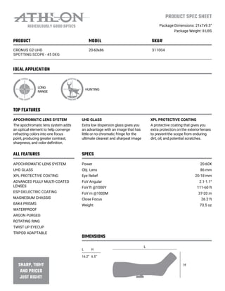 IDEAL APPLICATION
PRODUCT SPEC SHEET
Package Dimensions: 21x7x9.5”
Package Weight: 8 LBS
TOP FEATURES
ALL FEATURES SPECS
DIMENSIONS
PRODUCT MODEL SKU#
CRONUS G2 UHD
SPOTTING SCOPE - 45 DEG
20-60x86 311004
LONG
RANGE
HUNTING
APOCHROMATIC LENS SYSTEM
The apochromatic lens system adds
an optical element to help converge
refracting colors into one focus
point, producing greater contrast,
sharpness, and color definition.
APOCHROMATIC LENS SYSTEM
UHD GLASS
XPL PROTECTIVE COATING
ADVANCED FULLY MULTI-COATED
LENSES
ESP DIELECTRIC COATING
MAGNESIUM CHASSIS
BAK4 PRISMS
WATERPROOF
ARGON PURGED
ROTATING RING
TWIST UP EYECUP
TRIPOD ADAPTABLE
Power
Obj. Lens
Eye Relief
FoV Angular
FoV ft @1000Y
FoV m @1000M
Close Focus
Weight
20-60X
86 mm
20-18 mm
2.1-1.1⁰
111-60 ft
37-20 m
26.2 ft
73.5 oz
UHD GLASS
Extra low dispersion glass gives you
an advantage with an image that has
little or no chromatic fringe for the
ultimate clearest and sharpest image
XPL PROTECTIVE COATING
A protective coating that gives you
extra protection on the exterior lenses
to prevent the scope from enduring
dirt, oil, and potential scratches.
L H
16.2” 6.5”
L
H
 