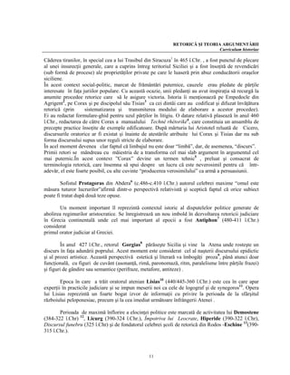 RETORICĂ ŞI TEORIA ARGUMENTĂRII
                                                                                Curriculum historiae

Căderea tiranilor, în special cea a lui Trasibul din Siracuza1 în 465 î.Chr. , a fost punctul de plecare
al unei insurecţii generale, care a cuprins întreg teritoriul Siciliei şi a fost însoţită de revendicări
(sub formă de procese) ale proprietăţilor private pe care le luaseră prin abuz conducătorii oraşelor
siciliene.
În acest context social-politic, marcat de frământări puternice, cauzele erau pledate de părţile
interesate în faţa juriilor populare. Cu această ocazie, unii pledanţi au avut inspiraţia să recurgă la
anumite procedee retorice care să le asigure victoria. Istoria îi menţionaeză pe Empedocle din
Agrigent2, pe Corax şi pe discipolul său Tisias3 ca cei dintâi care au codificat şi difuzat învăţătura
retorică (prin      sistematizarea şi transmiterea modului de elaborare a acestor procedee).
Ei au redactat formulare-ghid pentru uzul părţilor în litigiu. O datare relativă plasează în anul 460
î.Chr., redactarea de către Corax a manualului Technè rhétorikè4, care constituia un ansamblu de
precepte practice însoţite de exemple edificatoare. După mărturia lui Aristotel reluată de Cicero,
discursurile oratorice ar fi existat şi înainte de atestările atribuite lui Corax şi Tisias dar nu sub
forma discursului supus unor reguli stricte de elaborare.
În acel moment devenea clar faptul că limbajul nu este doar “limbă”, dar, de asemenea, “discurs”.
Primii retori se mândreau cu măiestria de a transforma cel mai slab argument în argumentul cel
mai puternic.În acest context ”Corax” devine un termen tehnic5 , preluat şi consacrat de
terminologia retorică, care însemna să spui despre un lucru că este neverosimil pentru că într-
adevăr, el este foarte posibil, cu alte cuvinte “producerea verosimilului” ca armă a persuasiunii.

        Sofistul Protagoras din Abdera6 (c.486-c.410 î.Chr.) autorul celebrei maxime “omul este
măsura tuturor lucrurilor”afirmă dintr-o perspectivă relativistă şi sceptică faptul că orice subiect
poate fi tratat după două teze opuse.

       Un moment important îl reprezintă contextul istoric al disputelelor politice generate de
abolirea regimurilor aristocratice. Se înregistrează un nou imbold în dezvoltarea retoricii judiciare
în Grecia continentală unde cel mai important al epocii a fost Antiphon7 (480-411 î.Chr.)
considerat
primul orator judiciar al Greciei.

         În anul 427 î.Chr., retorul Gorgias8 părăseşte Sicilia şi vine la Atena unde rosteşte un
discurs în faţa adunării poprului. Acest moment este considerat cel al naşterii discursului epidictic
şi al prozei artistice. Această perspectivă estetică şi literară va îmbogăţi proza9, până atunci doar
funcţională, cu figuri de cuvânt (asonanţă, rimă, paronomază, ritm, paralelisme între părţile frazei)
şi figuri de gândire sau semantice (perifraze, metafore, antiteze) .

        Epoca în care a trăit oratorul atenian Lisias10 (440/445-360 î.Chr.) este cea în care apar
experţii în practicile judiciare şi se impun meserii noi ca cele de logograf şi de synegoros11. Opera
lui Lisias reprezintă un foarte bogat izvor de informaţii cu privire la perioada de la sfârşitul
războiului peloponesiac, precum şi la cea imediat următoare înfrângerii Atenei .

       Perioada de maximă înflorire a elocinţei politice este marcată de activitatea lui Demostene
(384-322 î.Chr) 12, Licurg (390-324 î.Chr.), Împotriva lui Leocrate, Hiperide (390-322 î.Chr),
Discursul funebru (325 î.Chr) şi de fondatorul celebrei şcoli de retorică din Rodos -Eschine 13(390-
315 î.Chr.).



                                                  11
 