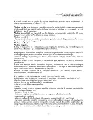 RETORICĂ ŞI TEORIA ARGUMENTĂRII
                                                                      CONECTORI ARGUMENTATIVI


Principiul politeţii are un număr de maxime subordonate, centrate asupra emiţătorului                   şi
receptorului, formulate de G.N. Leech : 1983 :

Maxima tactului cere diminuarea expresiei neajunsurilor unei acţiuni din perspectiva receptorului,
prin formulări indirecte ale solicitărilor, în forme interogative introduse cu verbe modale : (vrei să
închizi uşa? / faţă de închide uşa)
Maxima generozităţii care reprezintă una din strategiile impersonalizării emiţătorului (Se poate
face ceva pentru sinistraţi/Pot să fac ceva pentru sinsitraţi)
Maxima aprobării;
 Maxima modestiei care constă în minimalizarea gesturilor proprii de generozitate (Nu e mare
lucru; nu am făcut mai nimic pentru el)
Maxima acordului;
Maxima simpatiei.
În timp ce maximele 1 şi 3 sunt centrate asupra receptorului, maximele 2 şi 4 se resfrâng asupra
emiţătorului. Maximele 5 şi 6 sunt centrate asupra receptorului.

Din perspectiva efectului unei intenţii de comunicare asupra relaţiilor sociale, se poate aprecia că
acţiunea principiului politeţii este în mod necesar legată de un comportament strategic.
Asemenea efecte pot fi prevenite şi/sau atenuate printr-o alegere strategică a mijloacelor şi formelor
de comunicare
Strategiile politeţii pozitive şi negative se caracterizează prin exprimarea fără echivoc a intenţiilor
de comunicare
În acest sens, politeţea pozitivă are un sens integrativ, iar strategiile sale se caracterizează prin
sublinierea puternică a aprobării şi interesului faţă de tot ceea ce este legat de persoana receptorului,
a punctelor comune cu acesta, a raporturilor de cooperare.
Politeţea negativă va acţiona ca o a menţinerii distanţelor, care frânează relaţiile sociale ,
constituind cadrul comportării deferente.

DSL consideră că cele mai importante strategii ale politeţii pozitive sunt :
-folosirea unor mărci de identitate care subliniază apartenenţa colocutorului la acelaşi grup (noi)
-abordarea unor subiecte de discuţie sigure (conversaţia fatică)
-reluarea (integral sau parţial) a replicilor interlocutorului
-evitarea exprimării directe a dezacordului
-gluma .
Strategiile politeţii negative presupun apelul la mecanisme specifice de atenuare a prejudiciului
adus interlocutorului, cum ar fi:
-formularea directă de scuze
-diminuarea propriei personalităţi, în contrast cu exagerarea valorii interlocutorului
-impersonalizarea enunţurilor
-reducerea gradului de interfernţă prin folosirea unor construcţii restrictive sau a litotei
-exprimarea indirectă a intenţiilor comunicative care se realizează în special prin folosirea figurilor
de stil. Avantajul acestora constă în ambiguitatea pe care o creează . În acest fel emiţătorul are pe
de o parte posibilitatea de a-şi declina responsabilitatea pentru anumite afirmaţii şi , pe d elată parte,
să adecveze permanent semnificaţiile în funcţie de atitudinea receptorului.



                                                   101
 