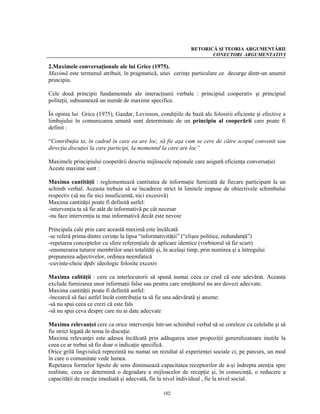 RETORICĂ ŞI TEORIA ARGUMENTĂRII
                                                                     CONECTORI ARGUMENTATIVI

2.Maximele conversaţionale ale lui Grice (1975).
Maximă este termenul atribuit, în pragmatică, unei cerinţe particulare ce decurge dintr-un anumit
principiu.

Cele două principii fundamentale ale interacţiunii verbale : principiul cooperativ şi principiul
politeţii, subsumează un număr de maxime specifice.

În opinia lui Grice (1975), Gazdar, Levinson, condiţiile de bază ale folosirii eficiente şi efective a
limbajului în comunicarea umană sunt determinate de un principiu al cooperării care poate fi
definit :

“Contribuţia ta, în cadrul în care ea are loc, să fie aşa cum se cere de către scopul convenit sau
direcţia discuţiei la care participi, la momentul la care are loc”

Maximele principiului cooperării descriu mijloacele raţionale care asigură eficienţa conversaţiei
Aceste maxime sunt :

Maxima cantităţii : reglementează cantitatea de informaţie furnizată de fiecare participant la un
schimb verbal. Aceasta trebuie să se încadreze strict în limitele impuse de obiectivele schimbului
respectiv (să nu fie nici insuficientă, nici excesivă)
Maxima cantităţii poate fi definită astfel:
-intervenţia ta să fie atât de informativă pe cât necesar
-nu face intervenţia ta mai informativă decât este nevoie

Principala cale prin care această maximă este încălcată
-se referă prima dintre cerinţe la lipsa “informativităţii” (“clişee politice, redundanţă”)
-repetarea conceptelor cu sfere referenţiale de aplicare identice (vorbitorul să fie scurt)
-enumerarea tuturor membrilor unei totalităţi şi, în acelaşi timp, prin numirea şi a întregului
prepunerea adjectivelor, ordinea neemfatică
-cuvinte-cheie dpdv ideologic folosite excesiv

Maxima calităţii : cere ca interlocutorii să spună numai ceea ce cred că este adevărat. Aceasta
exclude furnizarea unor informaţii false sau pentru care emiţătorul nu are dovezi adecvate.
Maxima cantităţii poate fi definită astfel:
-încearcă să faci astfel încât contribuţia ta să fie una adevărată şi anume:
-să nu spui ceea ce crezi că este fals
-să nu spui ceva despre care nu ai date adecvate

Maxima relevanţei cere ca orice intervenţie într-un schimbul verbal să se coreleze cu celelalte şi să
fie strict legată de tema în discuţie.
Maxima relevanţei este adesea încălcată prin adăugarea unor propoziţii generalizatoare inutile la
ceea ce ar trebui să fie doar o indicaţie specifică.
Orice grilă lingvistică reprezintă nu numai un rezultat al experienţei sociale ci, pe parcurs, un mod
în care o comunitate vede lumea.
Repetarea formelor lipsite de sens diminuează capacitatea receptorilor de a-şi îndrepta atenţia spre
realitate, ceea ce determină o degradare a mijloacelor de recepţie şi, în consecinţă, o reducere a
capacităţii de reacţie imediată şi adecvată, fie la nivel individual , fie la nivel social.

                                                  102
 